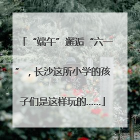 “端午”邂逅“六一”，长沙这所小学的孩子们是这样玩的……