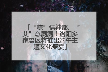“粽”情神都、“艾”意满满！洛阳多家景区将推出端午主题文化盛宴