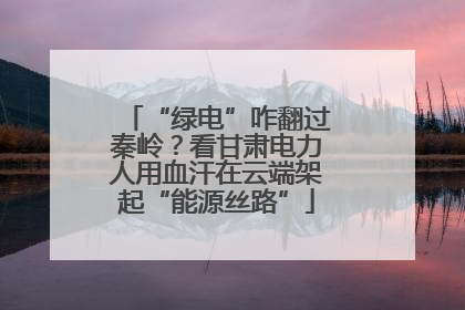 “绿电”咋翻过秦岭？看甘肃电力人用血汗在云端架起“能源丝路”
