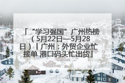 “学习强国”广州热榜（5月22日—5月28日）丨广州：外贸企业忙接单 港口码头忙出货