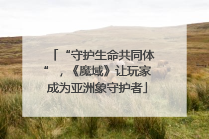 “守护生命共同体”，《魔域》让玩家成为亚洲象守护者