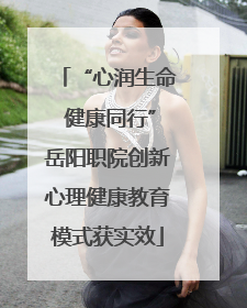 “心润生命 健康同行”岳阳职院创新心理健康教育模式获实效