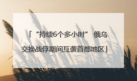 “持续6个多小时” 俄乌交换战俘期间互袭首都地区