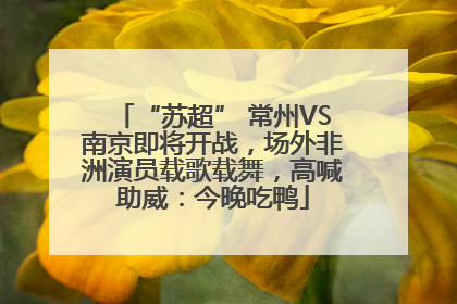 “苏超” 常州VS南京即将开战，场外非洲演员载歌载舞，高喊助威：今晚吃鸭