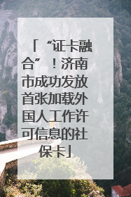 “证卡融合”！济南市成功发放首张加载外国人工作许可信息的社保卡