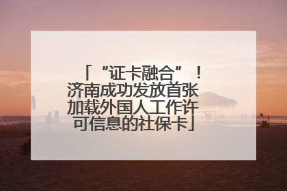 “证卡融合”！济南成功发放首张加载外国人工作许可信息的社保卡