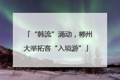 “韩流”涌动，郴州大举拓客“入境游”