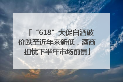 “618”大促白酒破价跌至近年来新低，酒商担忧下半年市场前景