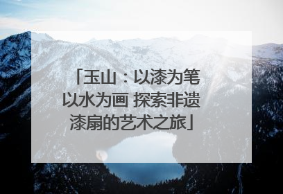 玉山：以漆为笔 以水为画 探索非遗漆扇的艺术之旅