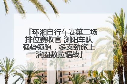 环湘自行车赛第二场排位赛收官 浏阳车队强势领跑，多支劲旅上演圈数拉锯战
