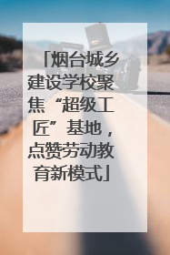 烟台城乡建设学校聚焦“超级工匠”基地，点赞劳动教育新模式