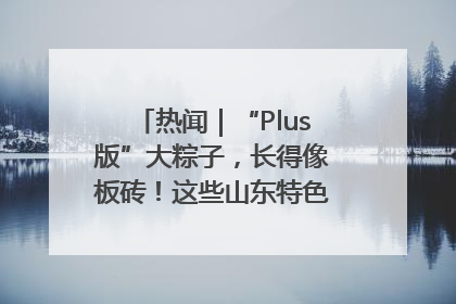 热闻｜“Plus版”大粽子，长得像板砖！这些山东特色粽子你吃过吗？