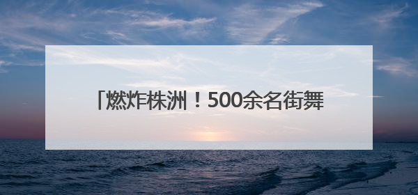 燃炸株洲！500余名街舞少年用舞步点燃盛夏舞台