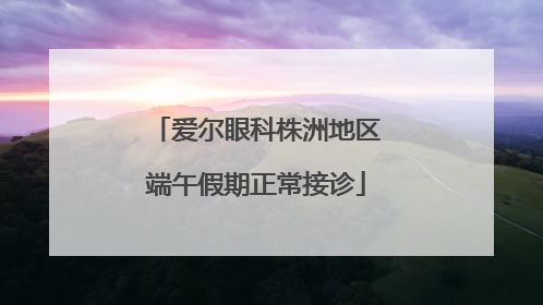爱尔眼科株洲地区端午假期正常接诊