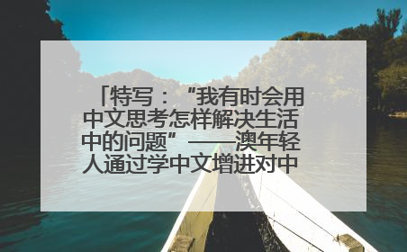 特写：“我有时会用中文思考怎样解决生活中的问题”——澳年轻人通过学中文增进对中华文化的理解