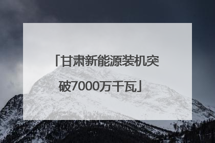 甘肃新能源装机突破7000万千瓦