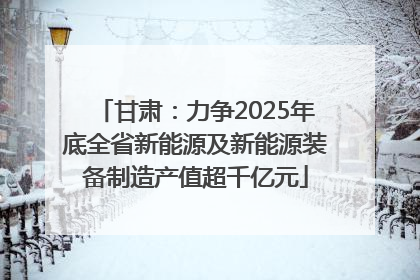 甘肃：力争2025年底全省新能源及新能源装备制造产值超千亿元
