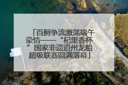 百舸争流激荡端午豪情——“杞里香杯”国家非遗道州龙船超级联赛圆满落幕
