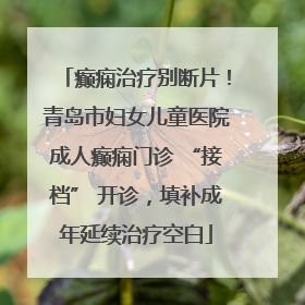 癫痫治疗别断片！青岛市妇女儿童医院成人癫痫门诊 “接档” 开诊，填补成年延续治疗空白