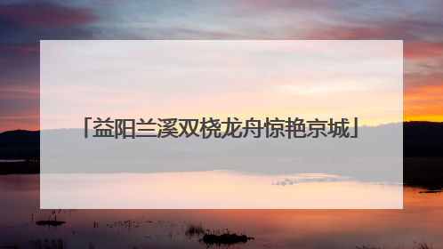 益阳兰溪双桡龙舟惊艳京城