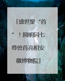 盛世聚“首”！圆明园七尊兽首亮相安徽博物院