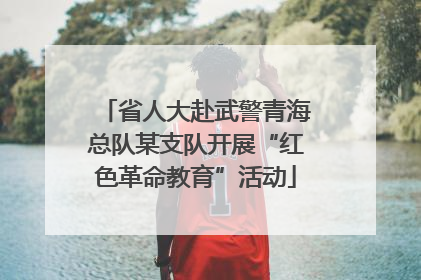 省人大赴武警青海总队某支队开展“红色革命教育”活动