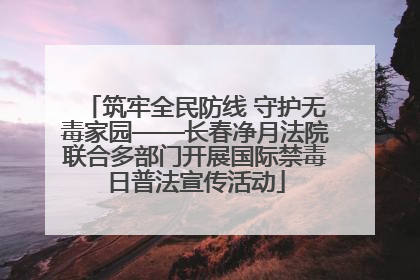 筑牢全民防线 守护无毒家园——长春净月法院联合多部门开展国际禁毒日普法宣传活动