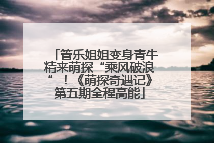 管乐姐姐变身青牛精来萌探“乘风破浪”！《萌探奇遇记》第五期全程高能