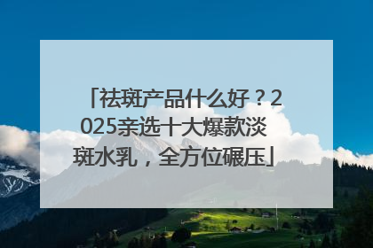 祛斑产品什么好？2025亲选十大爆款淡斑水乳，全方位碾压
