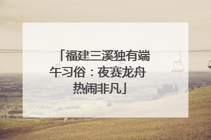 福建三溪独有端午习俗：夜赛龙舟 热闹非凡