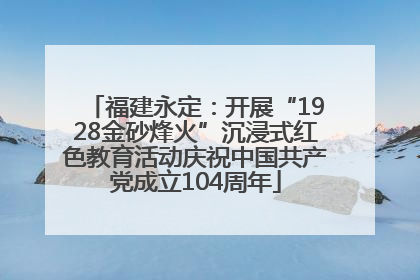 福建永定：开展“1928金砂烽火”沉浸式红色教育活动庆祝中国共产党成立104周年