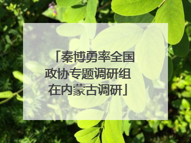 秦博勇率全国政协专题调研组在内蒙古调研