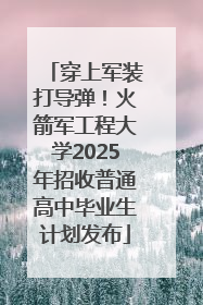 穿上军装打导弹！火箭军工程大学2025年招收普通高中毕业生计划发布