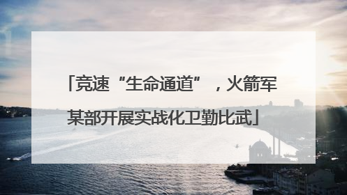 竞速“生命通道”，火箭军某部开展实战化卫勤比武