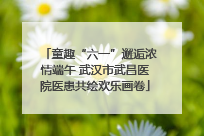 童趣“六一”邂逅浓情端午 武汉市武昌医院医患共绘欢乐画卷