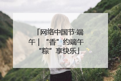 网络中国节·端午｜“香”约端午 “粽”享快乐