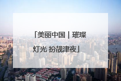 美丽中国｜璀璨灯光 扮靓津夜