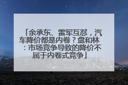 余承东、雷军互怼，汽车降价都是内卷？盘和林：市场竞争导致的降价不属于内卷式竞争