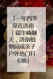 一年四季 泉在济南｜端午嗨翻天，济南植物园成亲子户外热门打卡地