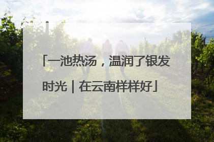 一池热汤，温润了银发时光｜在云南样样好
