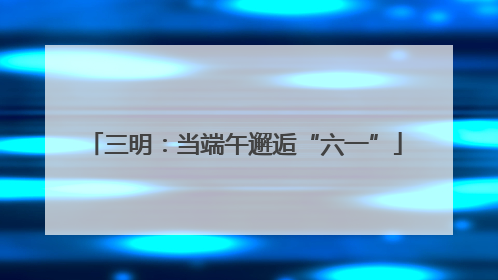 三明：当端午邂逅“六一”