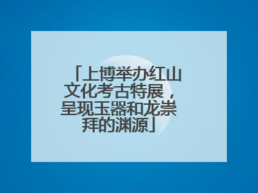 上博举办红山文化考古特展，呈现玉器和龙崇拜的渊源