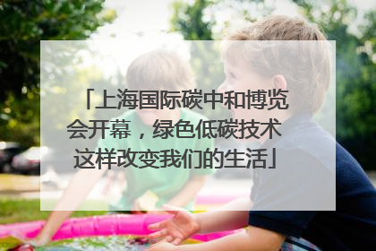 上海国际碳中和博览会开幕，绿色低碳技术这样改变我们的生活
