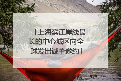 上海滨江岸线最长的中心城区向全球发出诚挚邀约