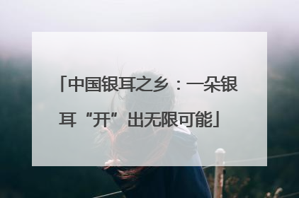 中国银耳之乡：一朵银耳“开”出无限可能
