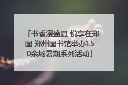 书香浸盛夏 悦享在郑图 郑州图书馆举办150余场暑期系列活动