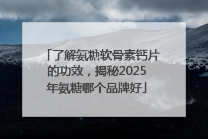 了解氨糖软骨素钙片的功效，揭秘2025年氨糖哪个品牌好