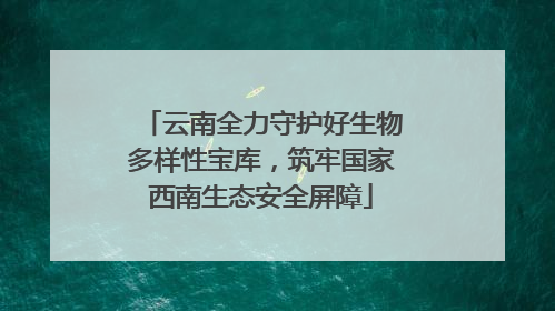云南全力守护好生物多样性宝库，筑牢国家西南生态安全屏障