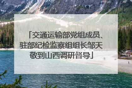 交通运输部党组成员、驻部纪检监察组组长邹天敬到山西调研督导