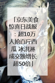 京东美食惊喜日战报：超10万人抢百斤西瓜 冰淇淋成交额增长超50倍